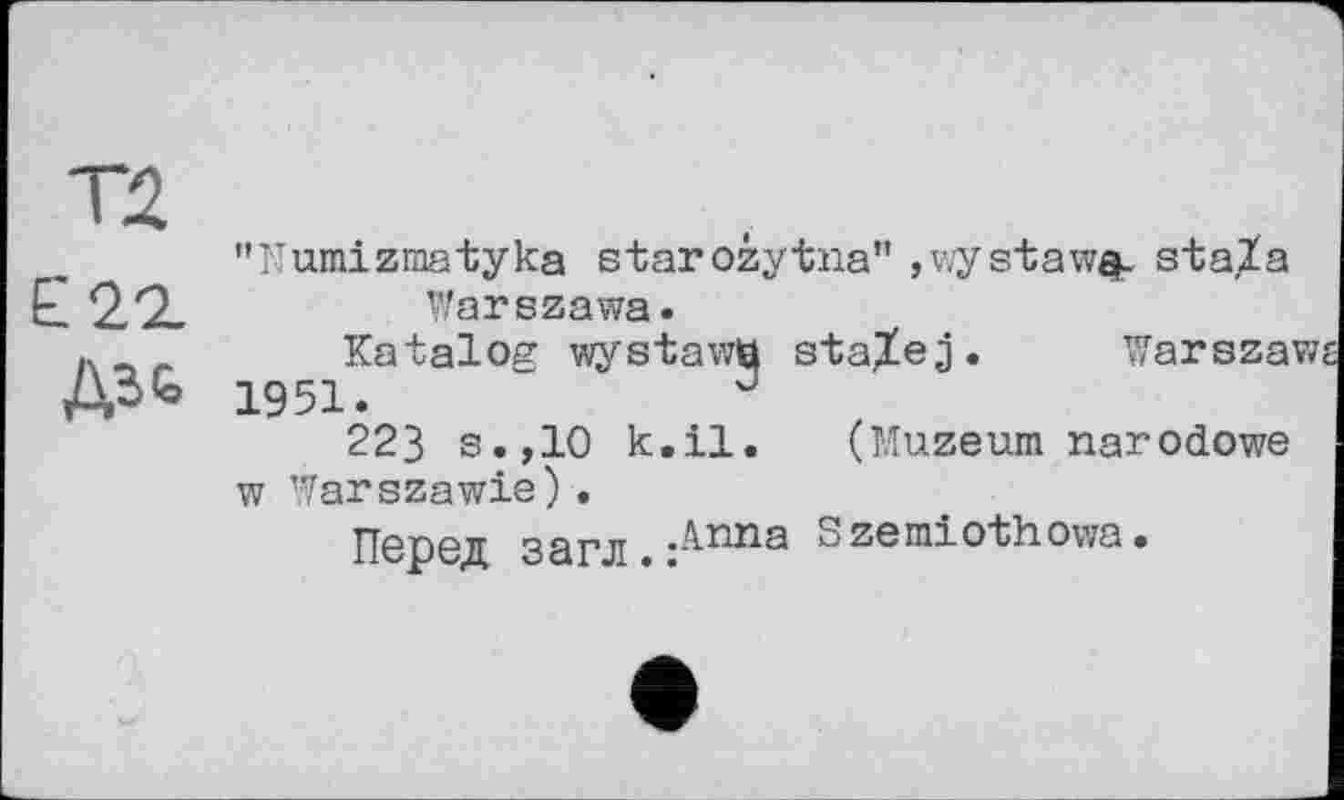 ﻿Т2
Е22.
ДЗЬ
"Numizmatyka starozytna" ,wystaw$. staXa Warszawa.
Katalog wystawti staXej. Warszaw;
1951.	J
223 s.,10 k.il. (Muzeum narodowe w Warszawie).
Перед загл.:^ппа Szemiothowa.